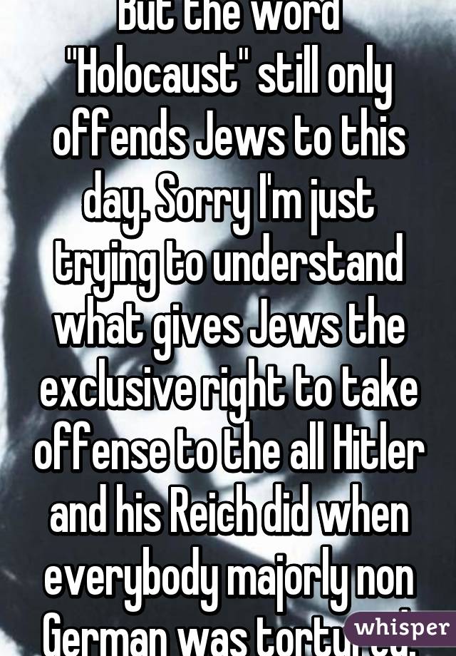 But the word "Holocaust" still only offends Jews to this day. Sorry I'm just trying to understand what gives Jews the exclusive right to take offense to the all Hitler and his Reich did when everybody majorly non German was tortured.