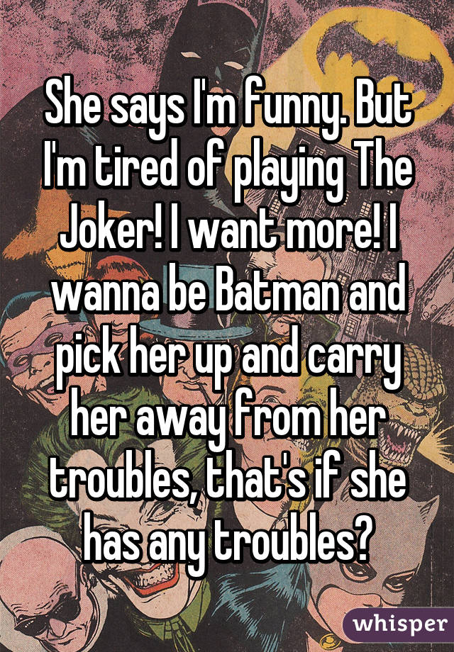 She says I'm funny. But I'm tired of playing The Joker! I want more! I wanna be Batman and pick her up and carry her away from her troubles, that's if she has any troubles?