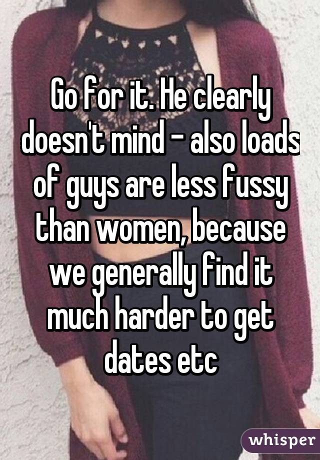 Go for it. He clearly doesn't mind - also loads of guys are less fussy than women, because we generally find it much harder to get dates etc