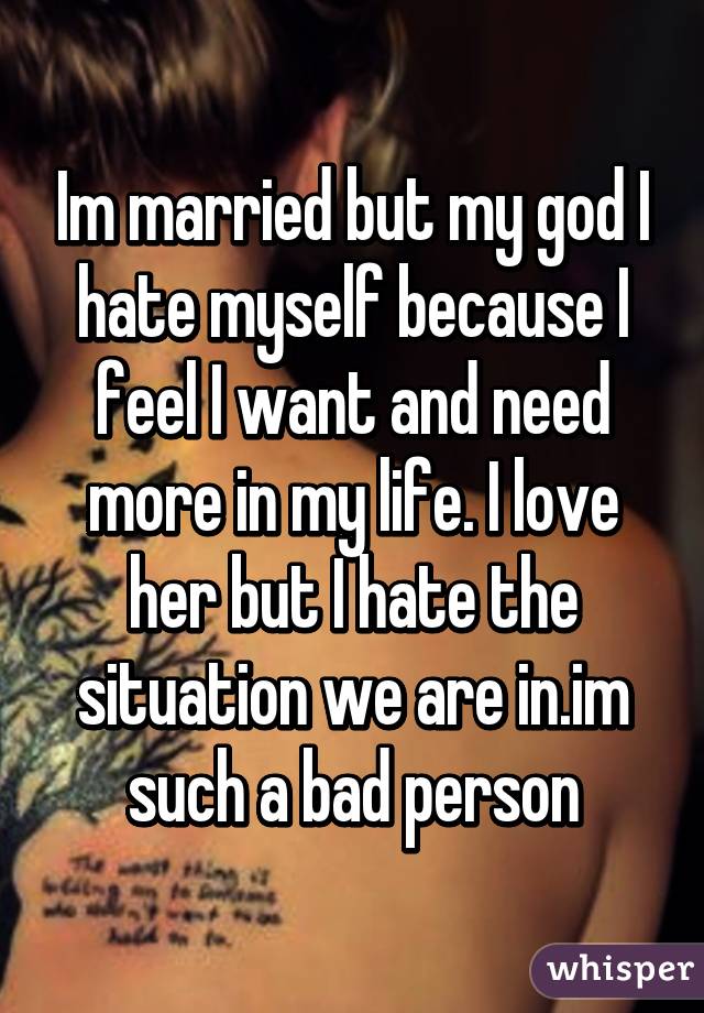 Im married but my god I hate myself because I feel I want and need more in my life. I love her but I hate the situation we are in.im such a bad person