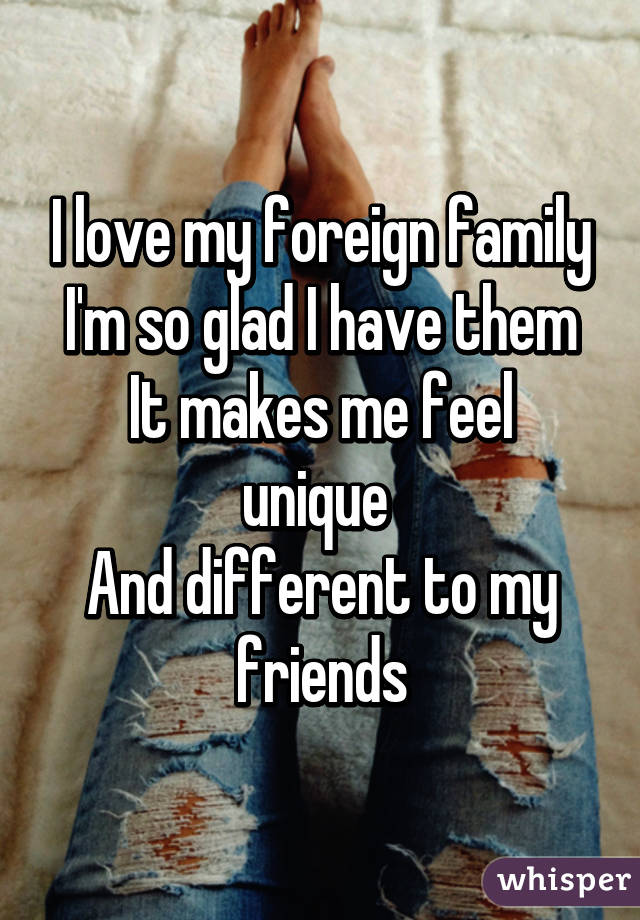 I love my foreign family
I'm so glad I have them
It makes me feel unique 
And different to my friends