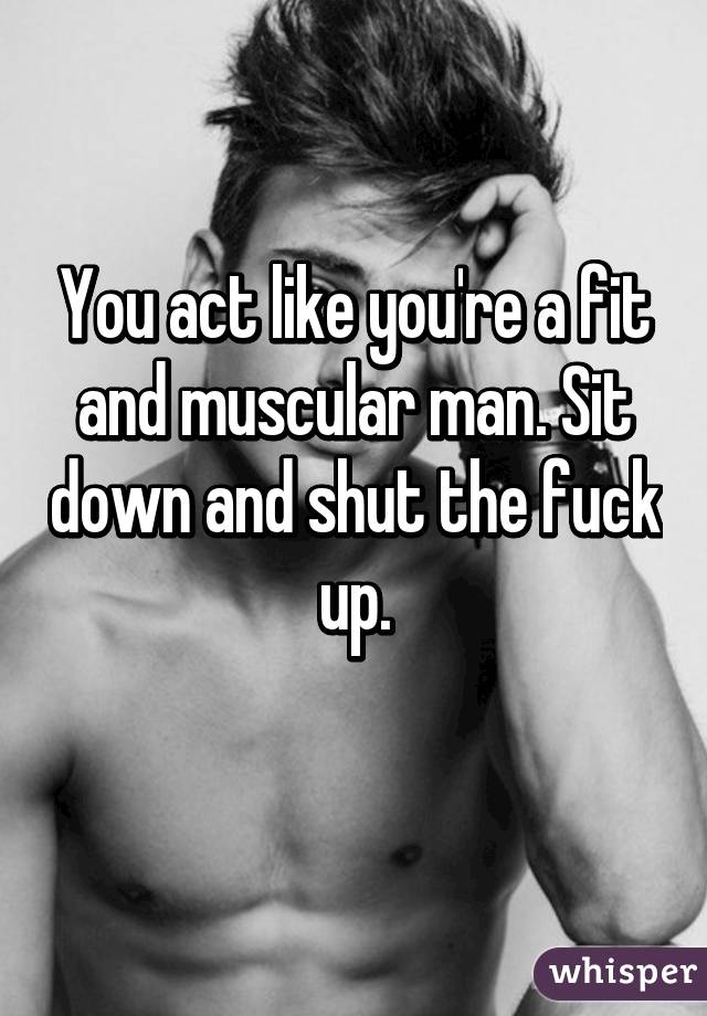 You act like you're a fit and muscular man. Sit down and shut the fuck up.
