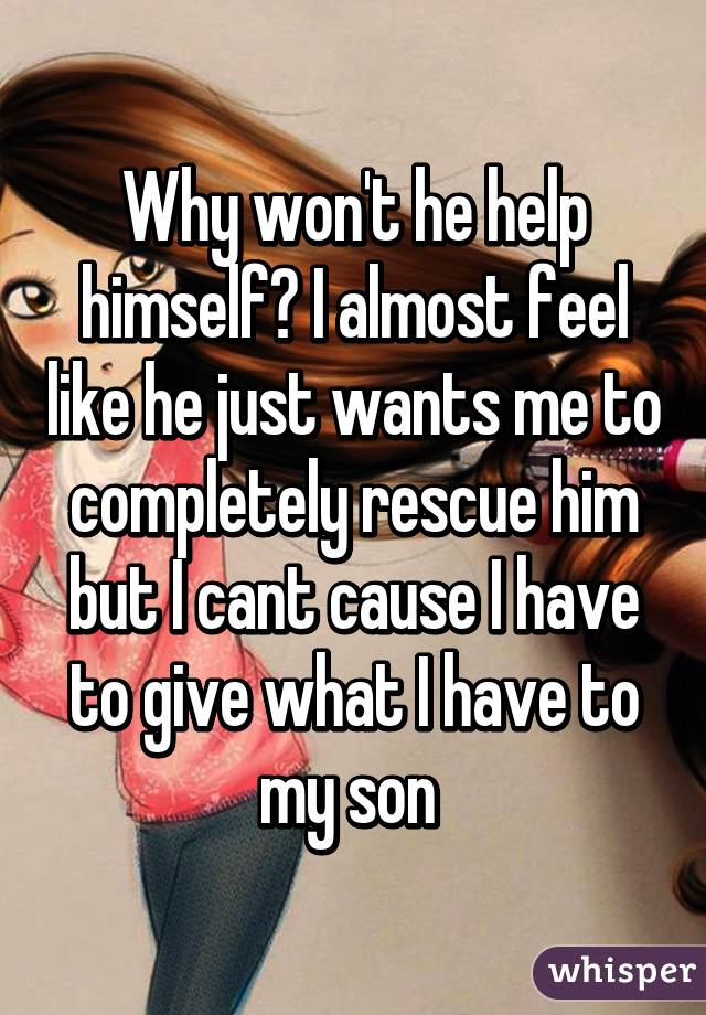 Why won't he help himself? I almost feel like he just wants me to completely rescue him but I cant cause I have to give what I have to my son 