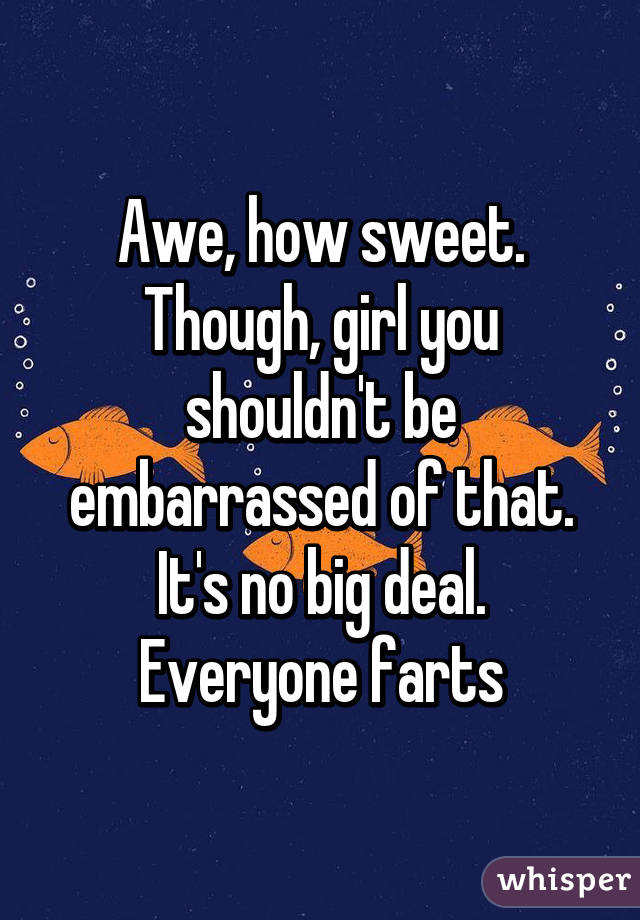 Awe, how sweet. Though, girl you shouldn't be embarrassed of that. It's no big deal. Everyone farts