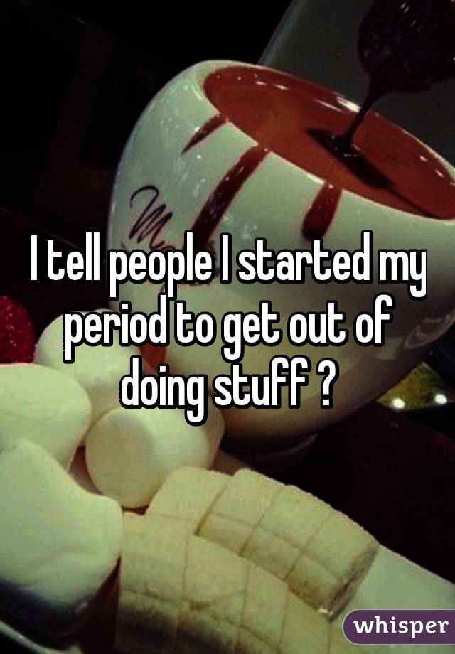 I tell people I started my period to get out of doing stuff 🙊