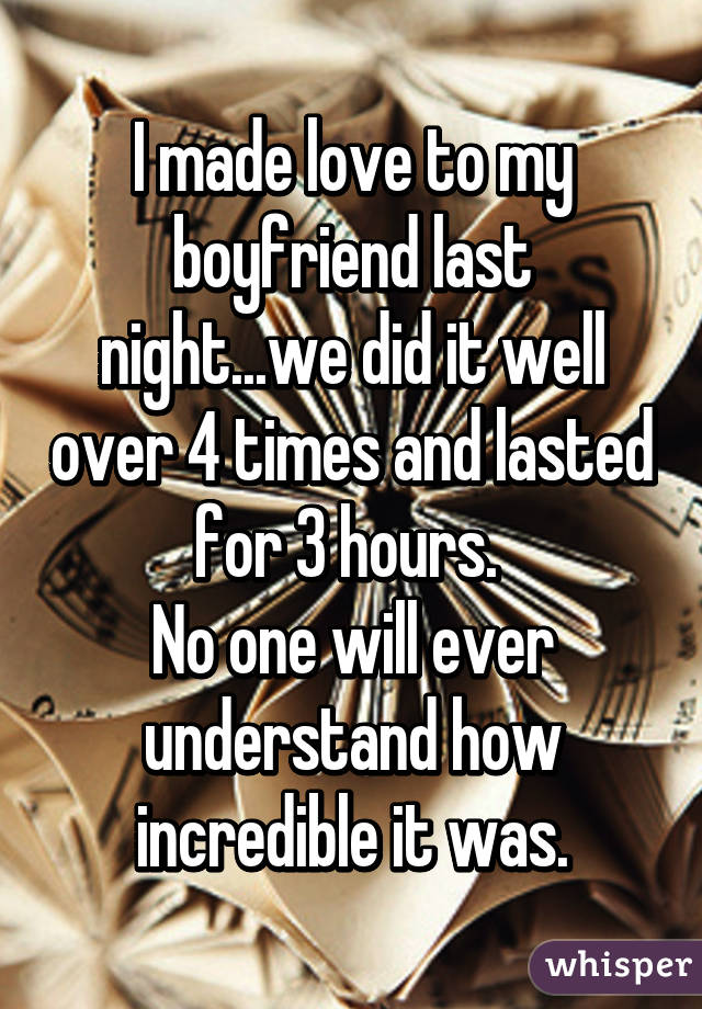 I made love to my boyfriend last night...we did it well over 4 times and lasted for 3 hours. 
No one will ever understand how incredible it was.