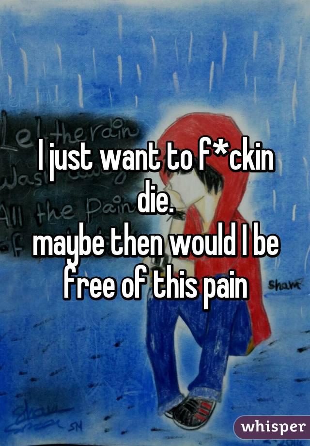 I just want to f*ckin die.
maybe then would I be free of this pain