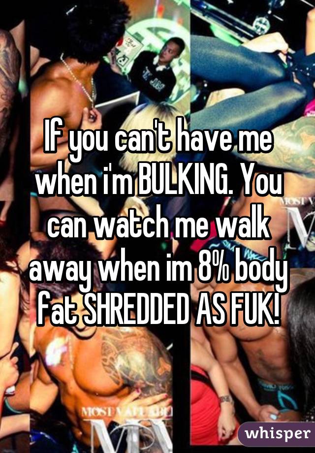 If you can't have me when i'm BULKING. You can watch me walk away when im 8% body fat SHREDDED AS FUK!