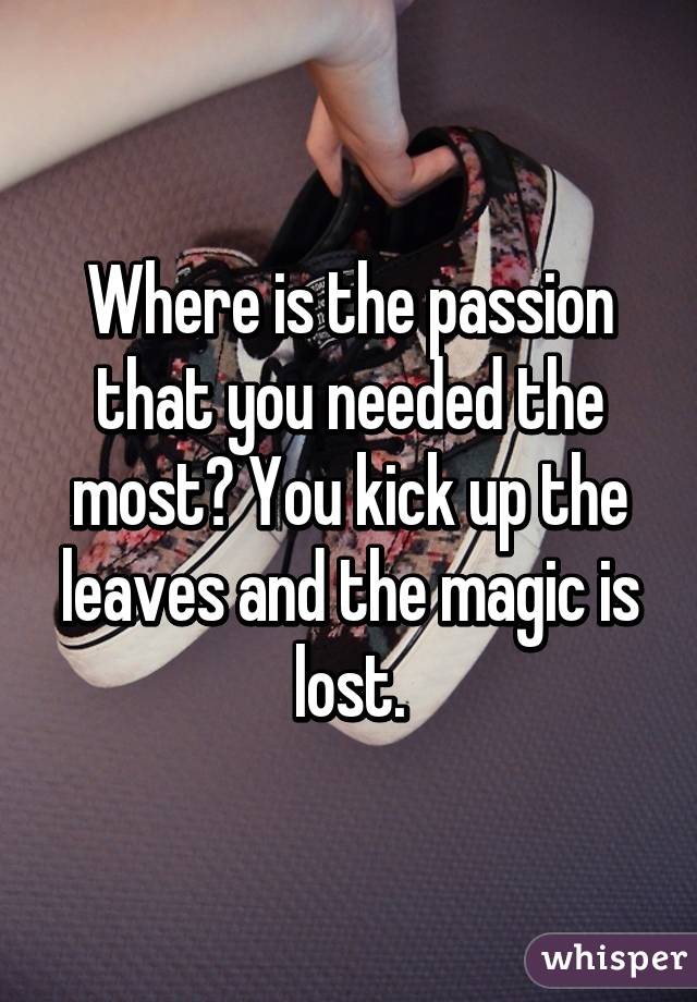 Where is the passion that you needed the most? You kick up the leaves and the magic is lost.