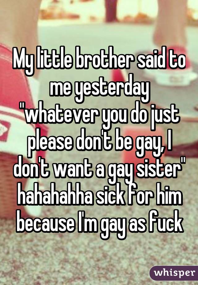 My little brother said to me yesterday "whatever you do just please don't be gay, I don't want a gay sister" hahahahha sick for him because I'm gay as fuck