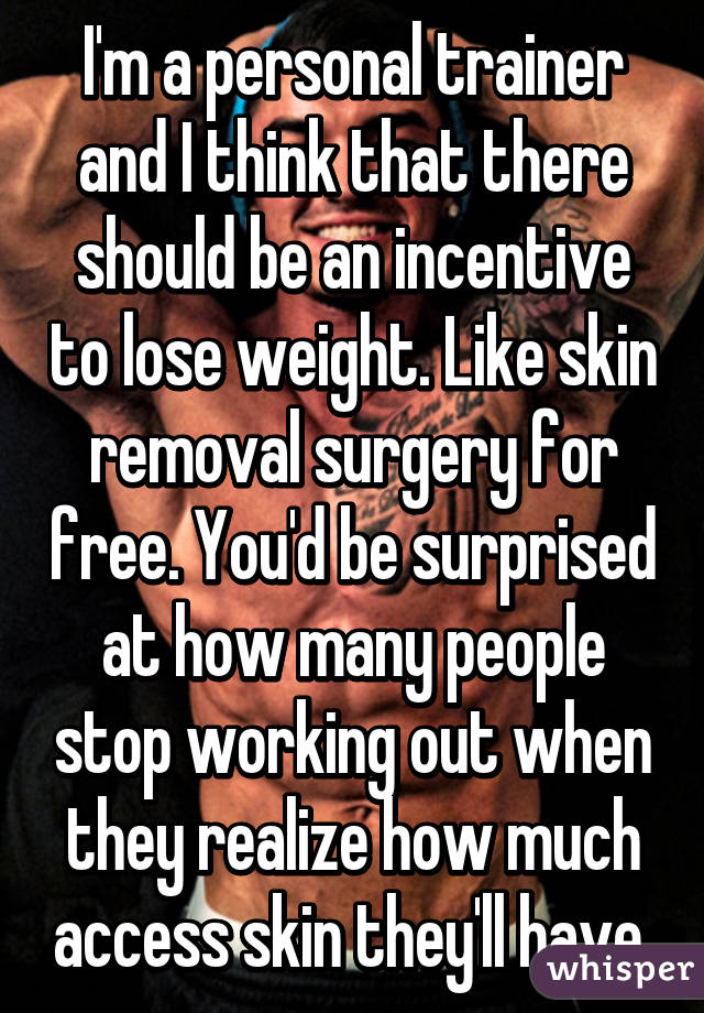 I'm a personal trainer and I think that there should be an incentive to lose weight. Like skin removal surgery for free. You'd be surprised at how many people stop working out when they realize how much access skin they'll have.