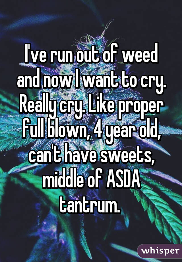 I've run out of weed and now I want to cry. Really cry. Like proper full blown, 4 year old, can't have sweets, middle of ASDA tantrum. 