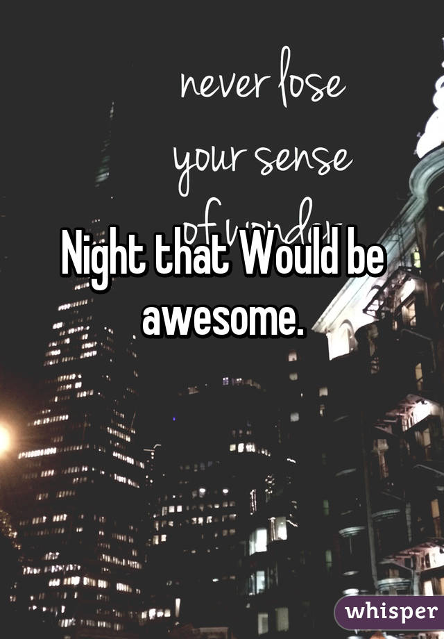 Night that Would be awesome.
