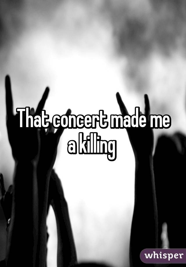 That concert made me a killing 