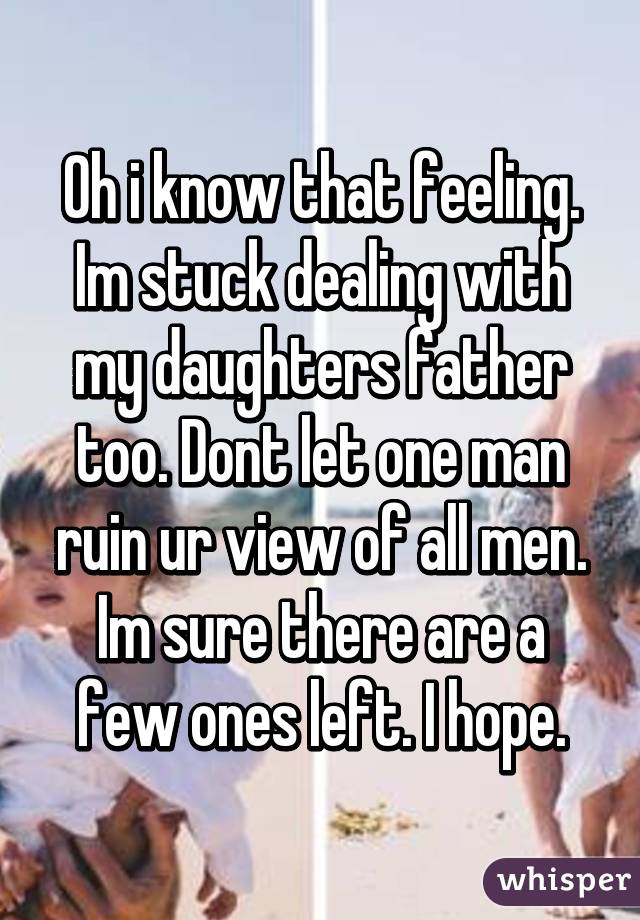 Oh i know that feeling. Im stuck dealing with my daughters father too. Dont let one man ruin ur view of all men. Im sure there are a few ones left. I hope.