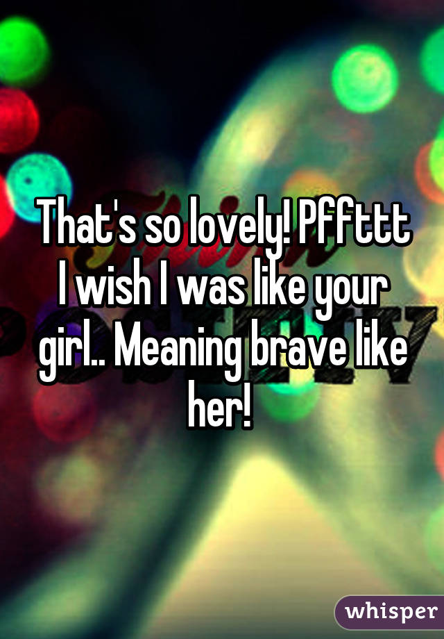 That's so lovely! Pffttt I wish I was like your girl.. Meaning brave like her! 