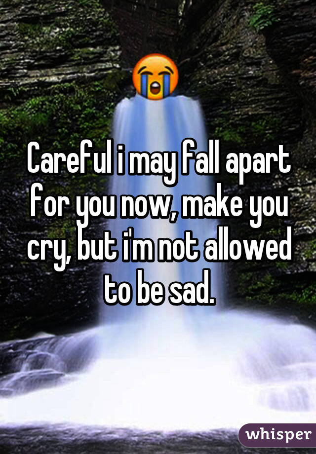 Careful i may fall apart for you now, make you cry, but i'm not allowed to be sad.