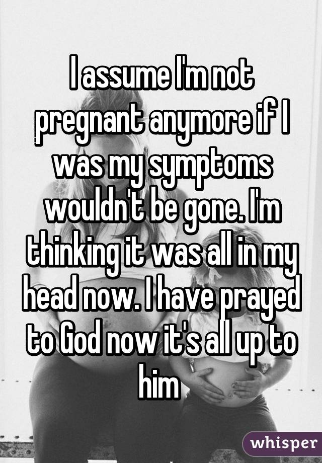 I assume I'm not pregnant anymore if I was my symptoms wouldn't be gone. I'm thinking it was all in my head now. I have prayed to God now it's all up to him 