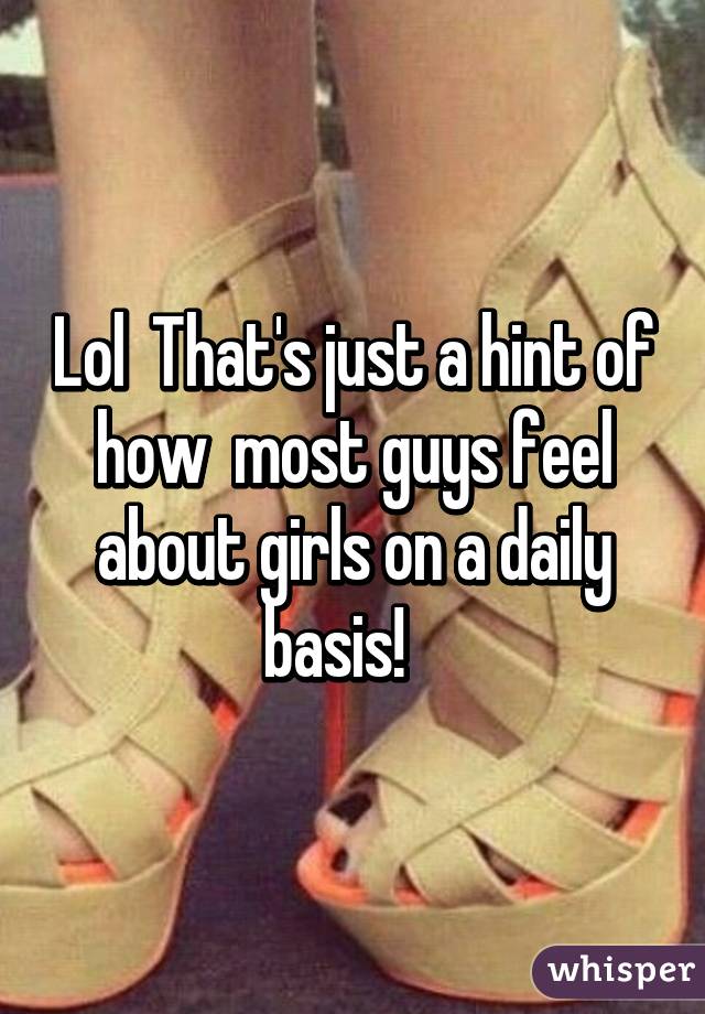 Lol  That's just a hint of how  most guys feel about girls on a daily basis!   