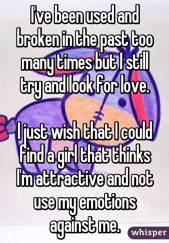 I've been used and broken in the past too many times but I still try and look for love.

I just wish that I could find a girl that thinks I'm attractive and not use my emotions against me.