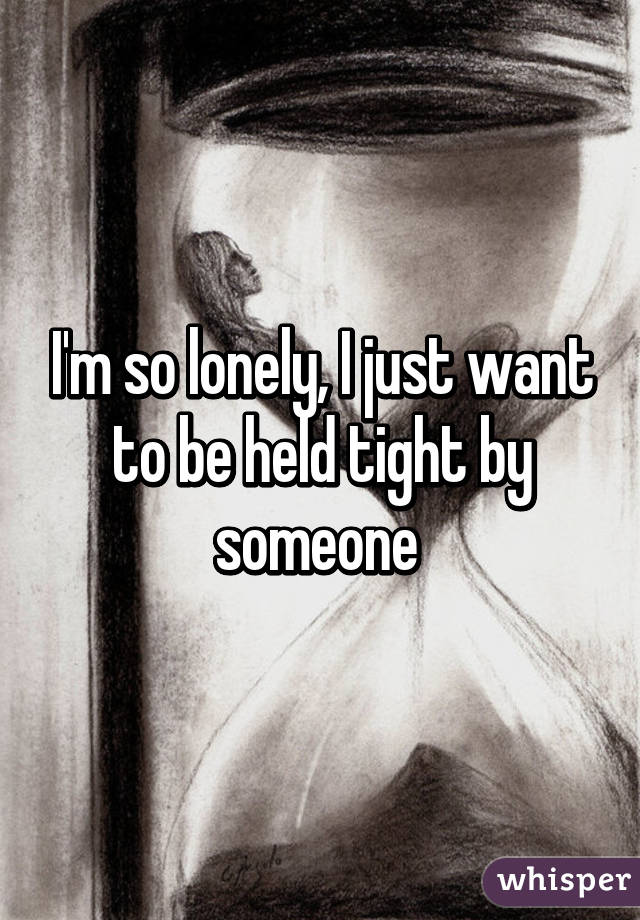 I'm so lonely, I just want to be held tight by someone 