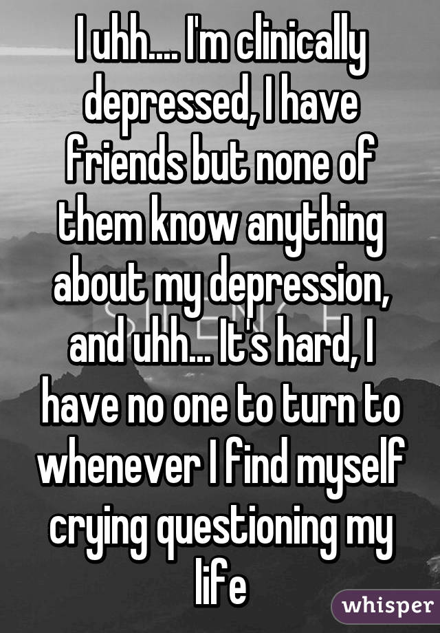 I uhh.... I'm clinically depressed, I have friends but none of them know anything about my depression, and uhh... It's hard, I have no one to turn to whenever I find myself crying questioning my life