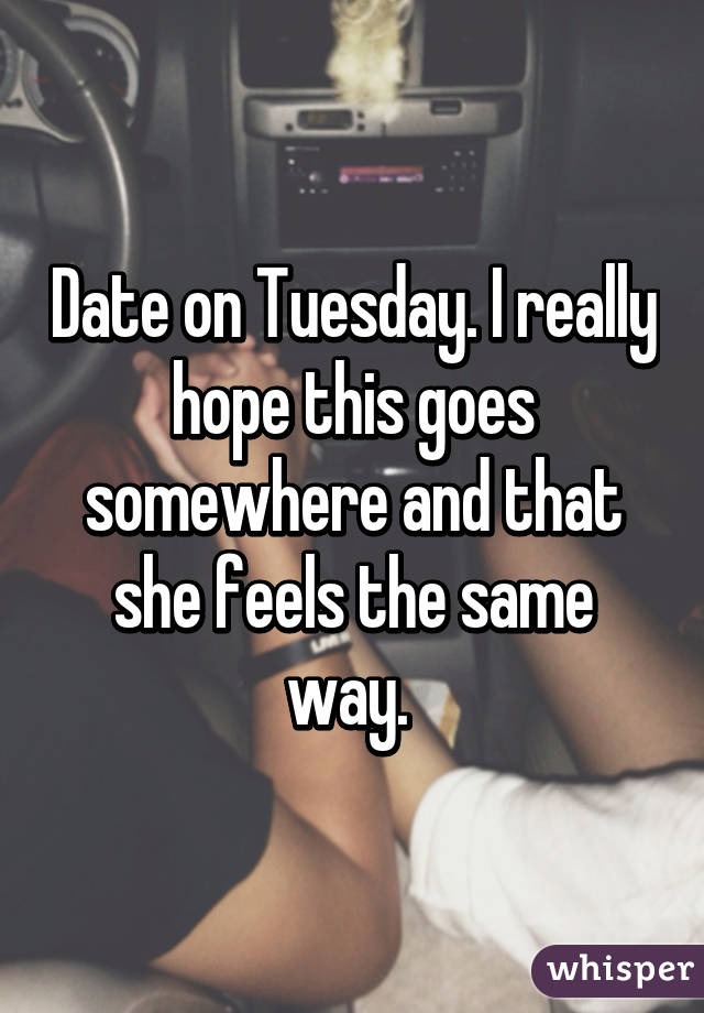 Date on Tuesday. I really hope this goes somewhere and that she feels the same way. 