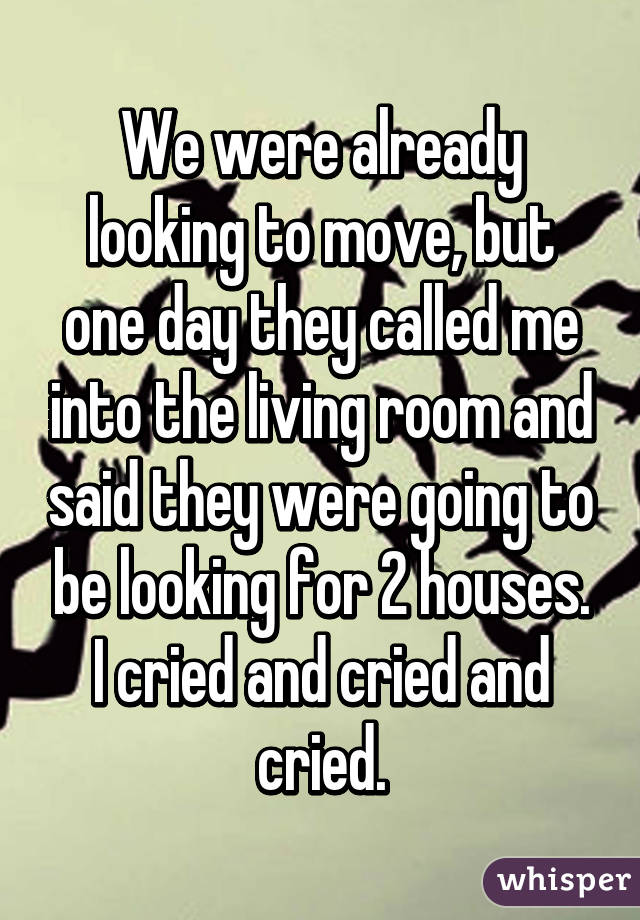 We were already looking to move, but one day they called me into the living room and said they were going to be looking for 2 houses. I cried and cried and cried.