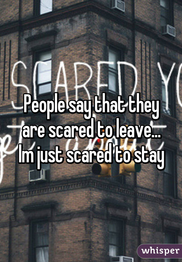 People say that they are scared to leave...
Im just scared to stay