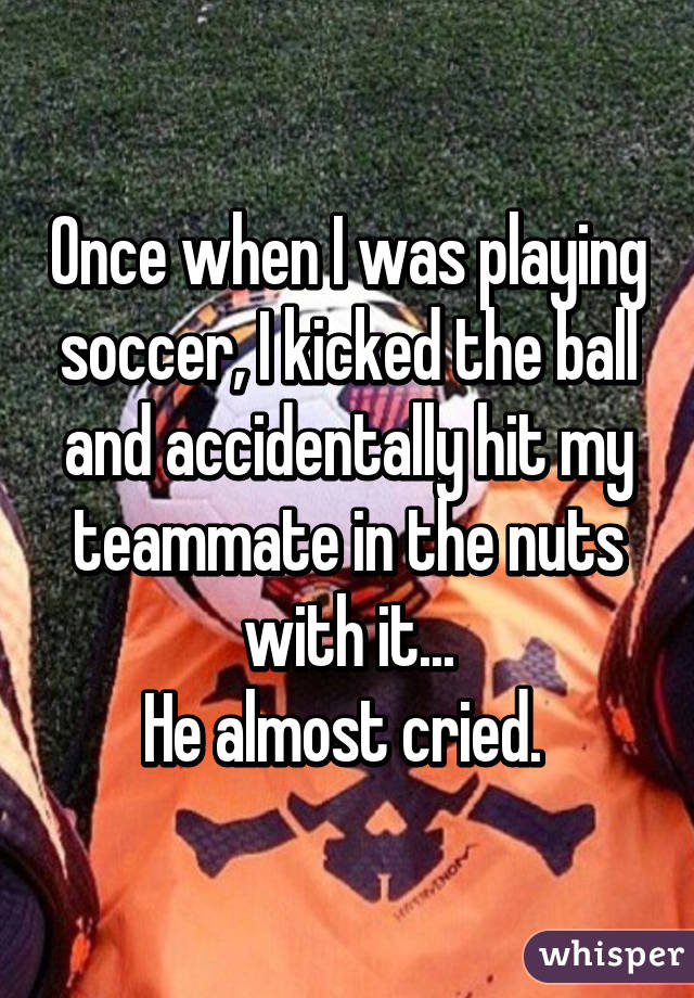 Once when I was playing soccer, I kicked the ball and accidentally hit my teammate in the nuts with it...
He almost cried. 