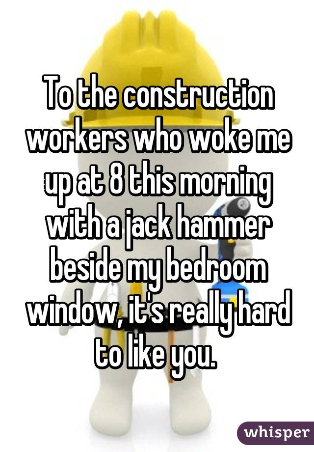 To the construction workers who woke me up at 8 this morning with a jack hammer beside my bedroom window, it's really hard to like you. 