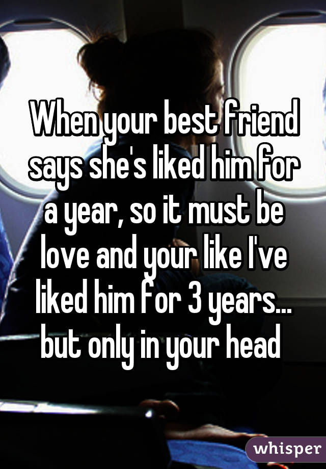 When your best friend says she's liked him for a year, so it must be love and your like I've liked him for 3 years... but only in your head 