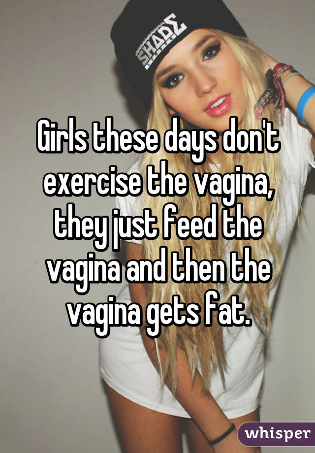 Girls these days don't exercise the vagina, they just feed the vagina and then the vagina gets fat.