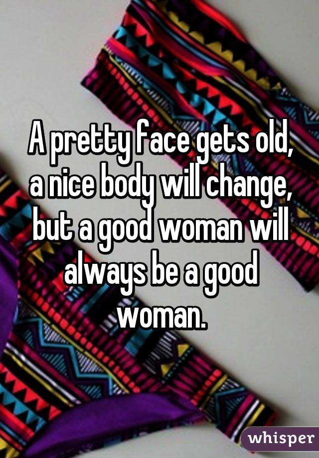 A pretty face gets old, a nice body will change, but a good woman will always be a good woman.