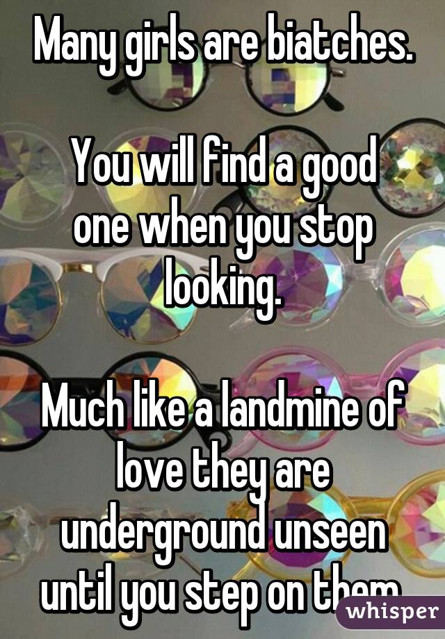 Many girls are biatches.

You will find a good one when you stop looking.

Much like a landmine of love they are underground unseen until you step on them.