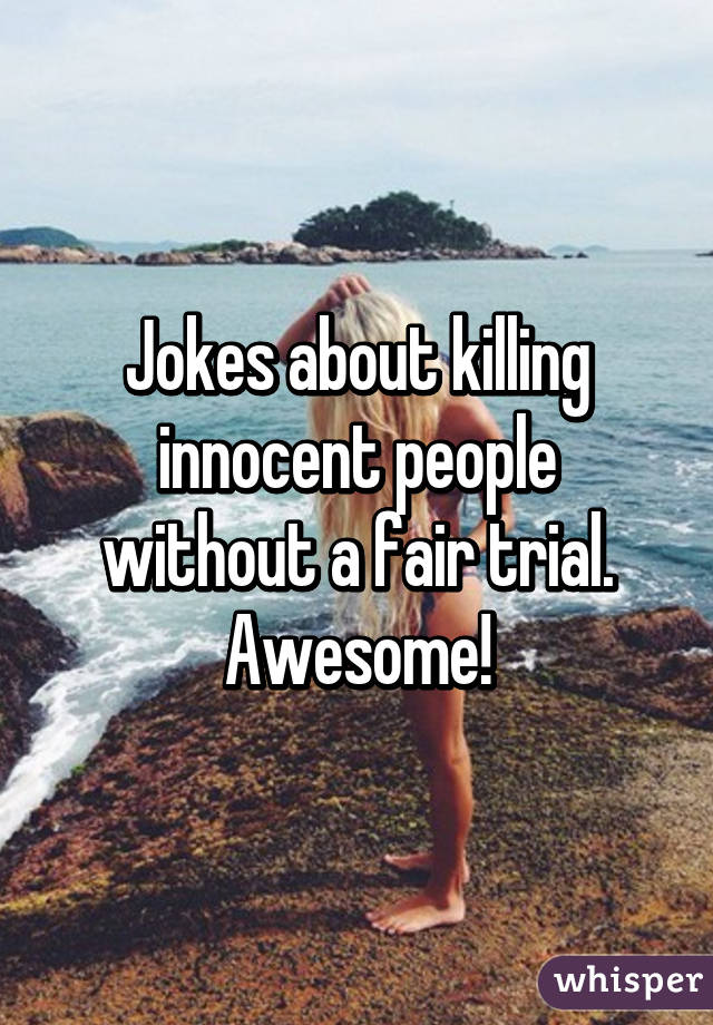 Jokes about killing innocent people without a fair trial. Awesome!