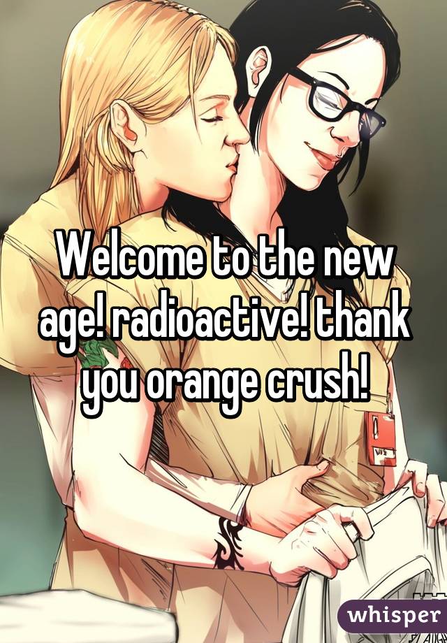 Welcome to the new age! radioactive! thank you orange crush!