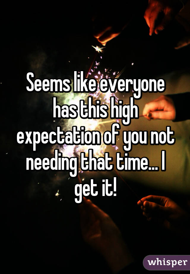 Seems like everyone has this high expectation of you not needing that time... I get it!