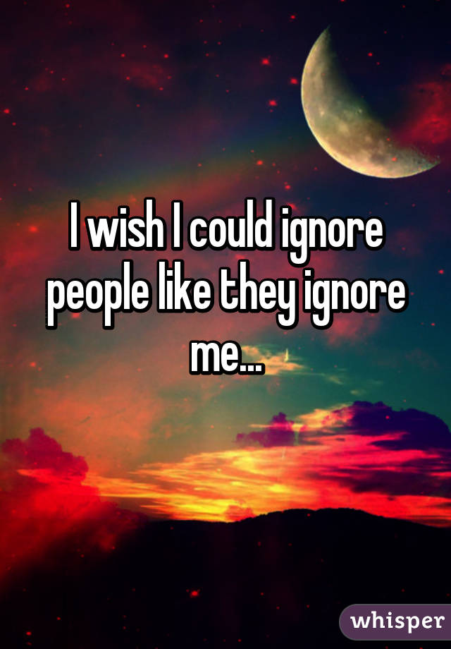 I wish I could ignore people like they ignore me...
