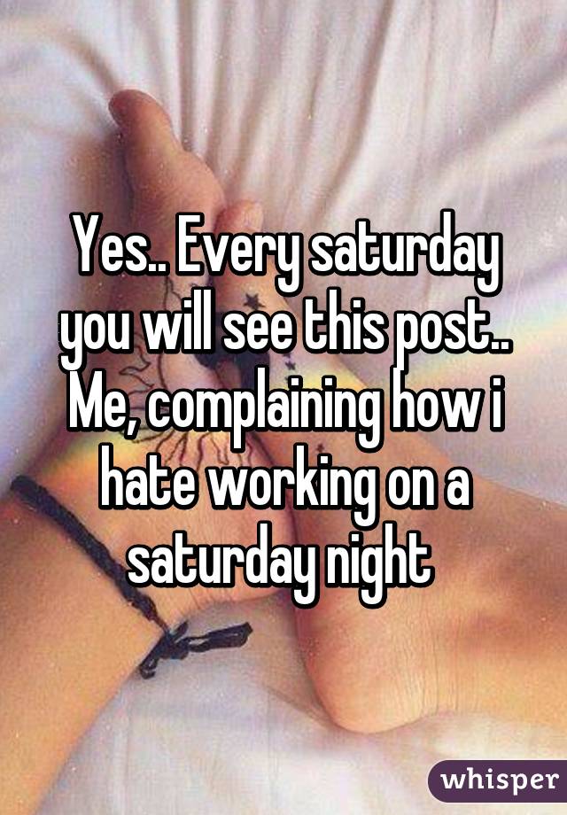 Yes.. Every saturday you will see this post.. Me, complaining how i hate working on a saturday night 