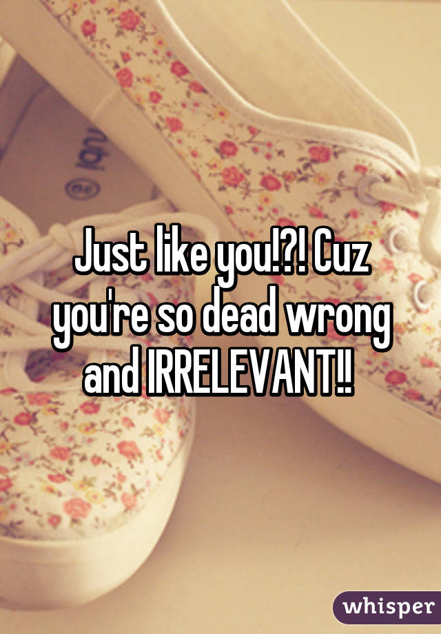 Just like you!?! Cuz you're so dead wrong and IRRELEVANT!! 