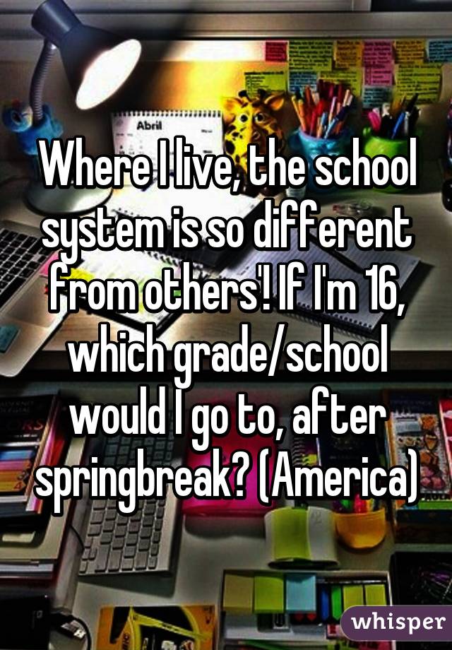 Where I live, the school system is so different from others'! If I'm 16, which grade/school would I go to, after springbreak? (America)