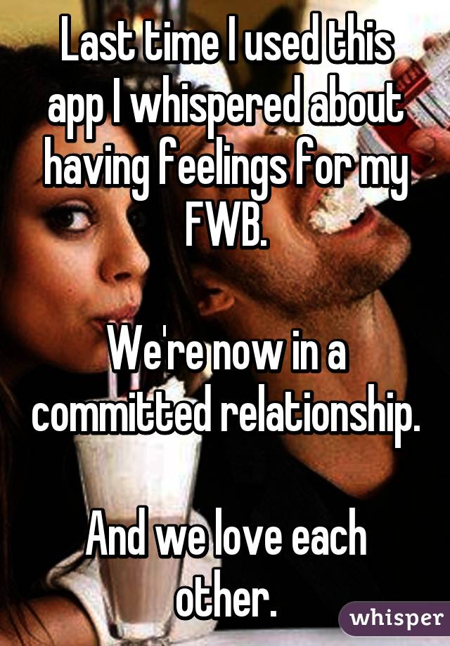 Last time I used this app I whispered about having feelings for my FWB.

We're now in a committed relationship.

And we love each other.