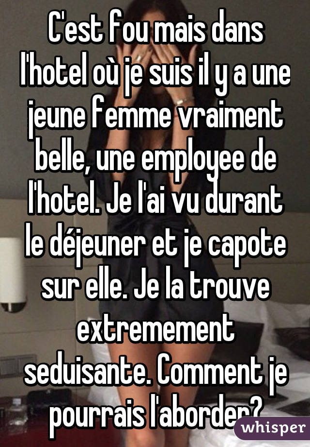 C'est fou mais dans l'hotel où je suis il y a une jeune femme vraiment belle, une employee de l'hotel. Je l'ai vu durant le déjeuner et je capote sur elle. Je la trouve extremement seduisante. Comment je pourrais l'aborder?