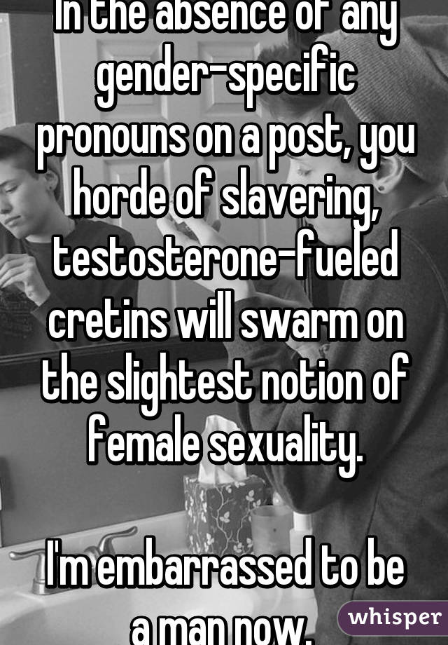 In the absence of any gender-specific pronouns on a post, you horde of slavering, testosterone-fueled cretins will swarm on the slightest notion of female sexuality.

I'm embarrassed to be a man now. 