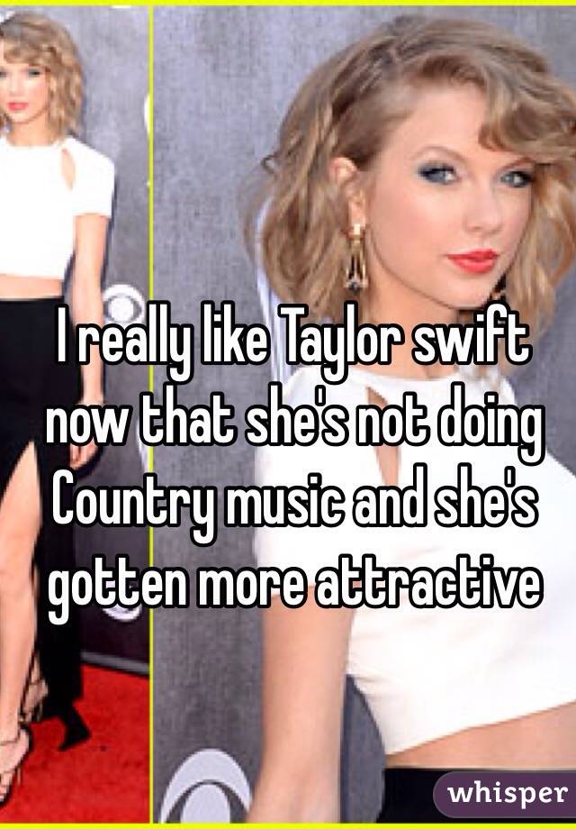 I really like Taylor swift now that she's not doing Country music and she's gotten more attractive 