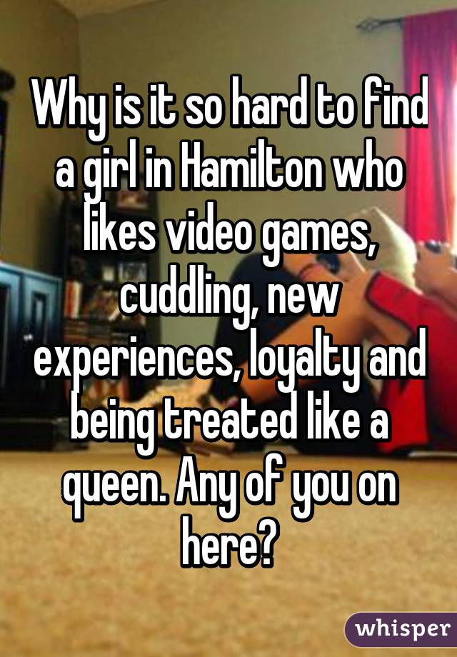 Why is it so hard to find a girl in Hamilton who likes video games, cuddling, new experiences, loyalty and being treated like a queen. Any of you on here?