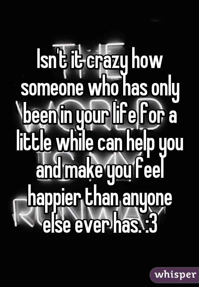 Isn't it crazy how someone who has only been in your life for a little while can help you and make you feel happier than anyone else ever has. :3