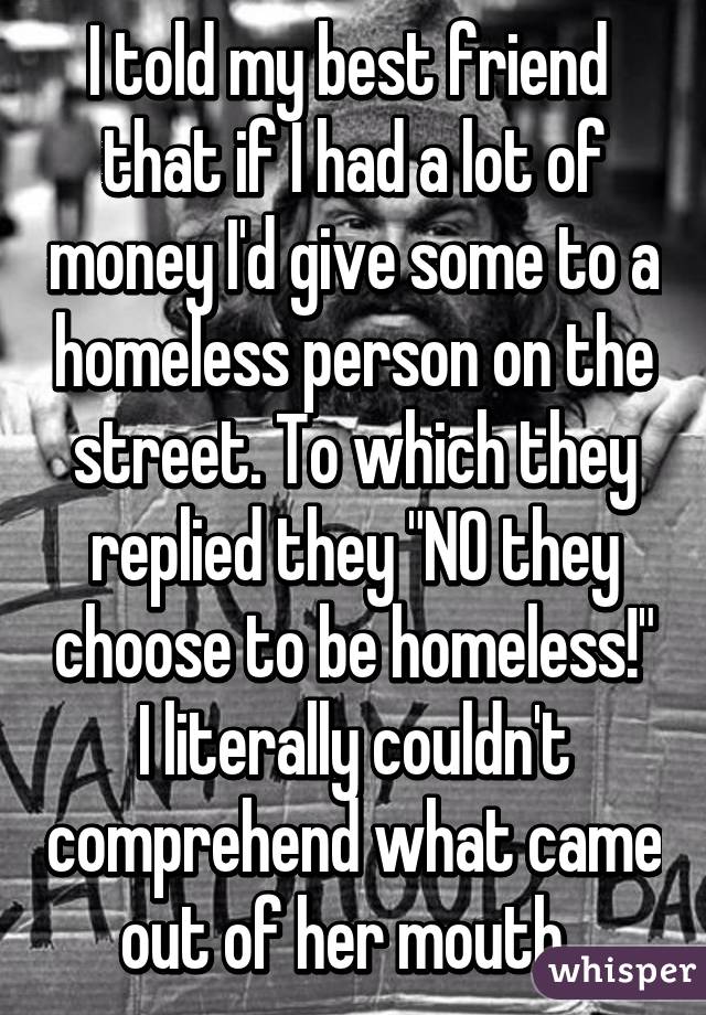 I told my best friend  that if I had a lot of money I'd give some to a homeless person on the street. To which they replied they "NO they choose to be homeless!" I literally couldn't comprehend what came out of her mouth. 