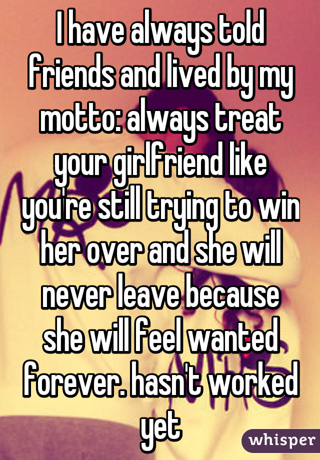 I have always told friends and lived by my motto: always treat your girlfriend like you're still trying to win her over and she will never leave because she will feel wanted forever. hasn't worked yet